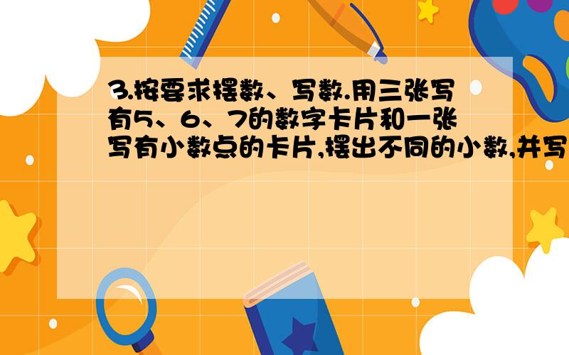 ⒊按要求摆数、写数.用三张写有5、6、7的数字卡片和一张写有小数点的卡片,摆出不同的小数,并写⒊按要求摆数、写数.用三张写有5、6、7的数字卡片和一张写有小数点的卡片,摆出不同的小