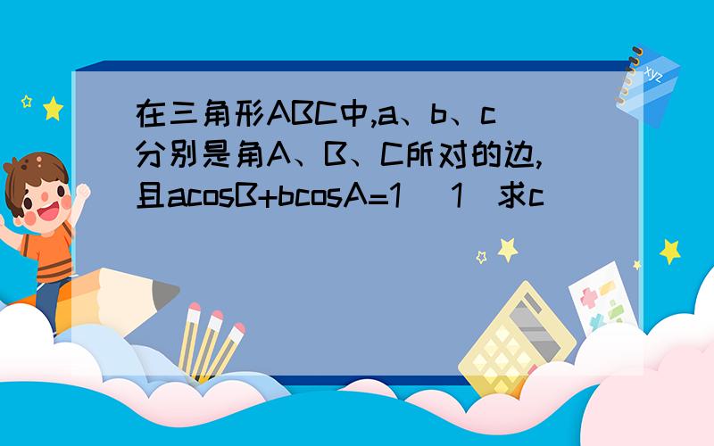 在三角形ABC中,a、b、c分别是角A、B、C所对的边,且acosB+bcosA=1 （1）求c