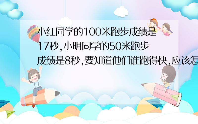 小红同学的100米跑步成绩是17秒,小明同学的50米跑步成绩是8秒,要知道他们谁跑得快,应该怎么办速度啊,物理作业