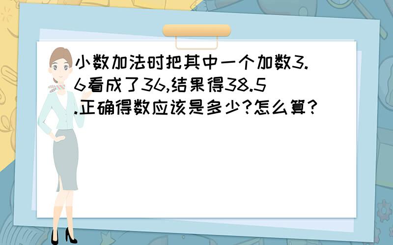 小数加法时把其中一个加数3.6看成了36,结果得38.5.正确得数应该是多少?怎么算?