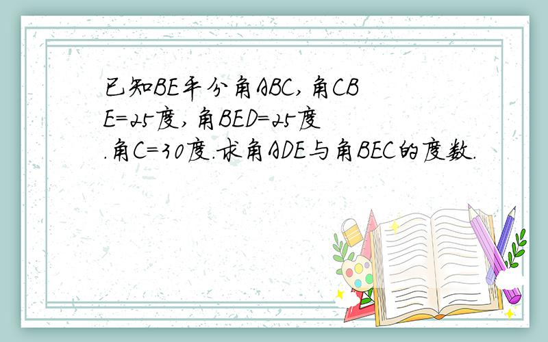 已知BE平分角ABC,角CBE=25度,角BED=25度.角C=30度.求角ADE与角BEC的度数.