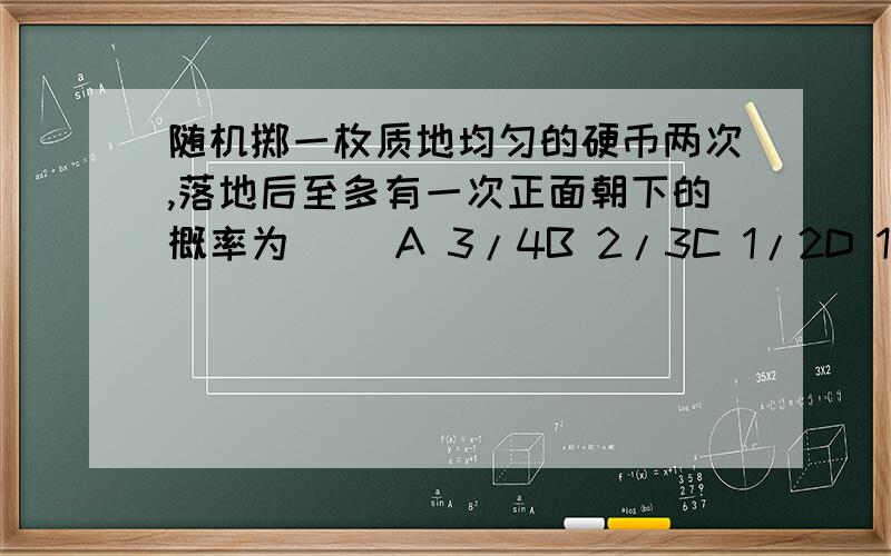 随机掷一枚质地均匀的硬币两次,落地后至多有一次正面朝下的概率为( )A 3/4B 2/3C 1/2D 1/4