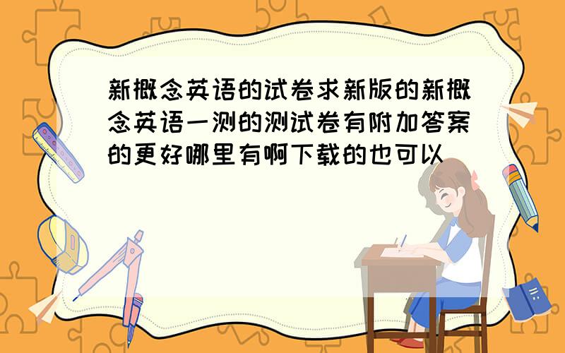 新概念英语的试卷求新版的新概念英语一测的测试卷有附加答案的更好哪里有啊下载的也可以