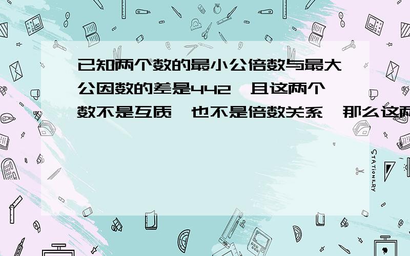 已知两个数的最小公倍数与最大公因数的差是442,且这两个数不是互质,也不是倍数关系,那么这两个数是多少