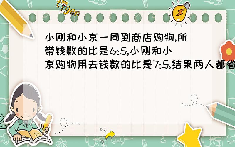 小刚和小京一同到商店购物,所带钱数的比是6:5,小刚和小京购物用去钱数的比是7:5,结果两人都省25元,小刚带了多少元.求三种解题方法.剩25元