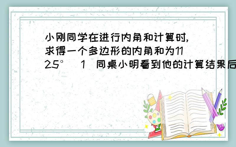 小刚同学在进行内角和计算时,求得一个多边形的内角和为1125°（1）同桌小明看到他的计算结果后,马上就说小明的计算结果有误,你知道小明是怎样判断的么?（2）小刚重新检查后,发现自己真