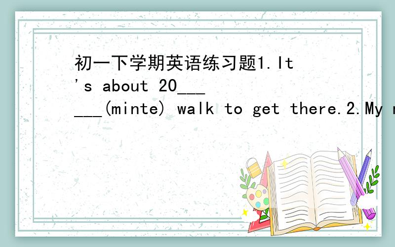 初一下学期英语练习题1.It's about 20______(minte) walk to get there.2.My mother asks me____(not look) out of the window.3.After supper, his grandparents always go for a walk _____ this road.4.Maybe he is in the classroom.(同义句)He ___ __