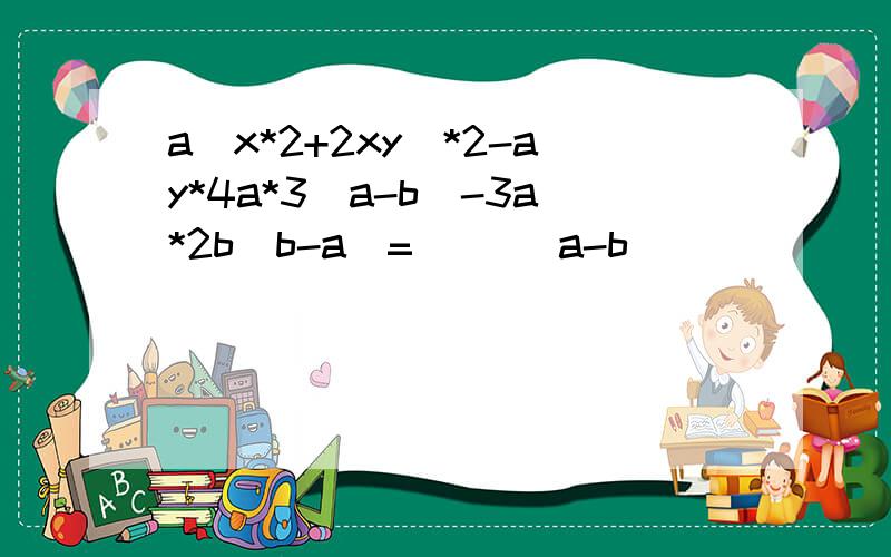 a(x*2+2xy)*2-ay*4a*3(a-b)-3a*2b(b-a)=( )(a-b)( )