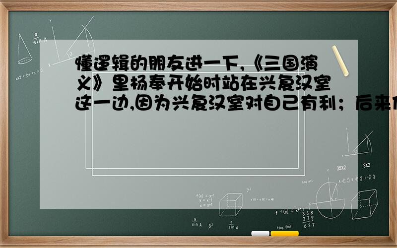 懂逻辑的朋友进一下,《三国演义》里杨奉开始时站在兴复汉室这一边,因为兴复汉室对自己有利；后来他发现兴复汉室对自己不利,所以反对汉室了.大家都说他不是兴复汉室者,因为兴复汉室