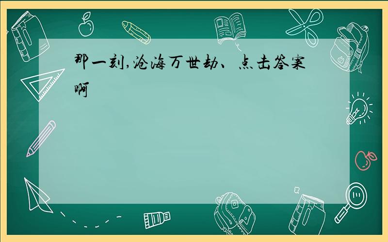 那一刻,沧海万世劫、点击答案啊