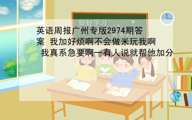 英语周报广州专版2974期答案 我加好烦啊不会做米玩我啊 我真系急要啊一有人说就帮他加分