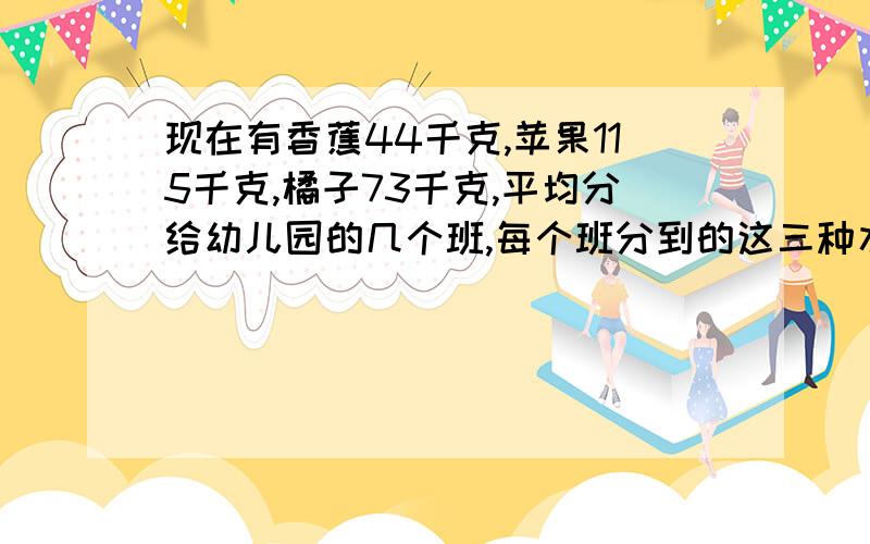 现在有香蕉44千克,苹果115千克,橘子73千克,平均分给幼儿园的几个班,每个班分到的这三种水果数量相同,最后香蕉剩2千克,苹果剩三千克,橘子剩3千克.那么,最多分给了几个班?每个班至少分到三