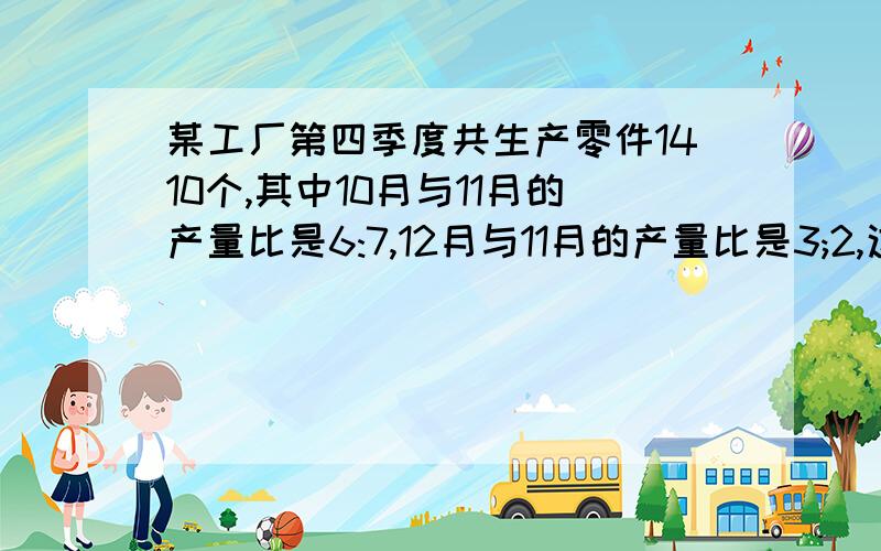 某工厂第四季度共生产零件1410个,其中10月与11月的产量比是6:7,12月与11月的产量比是3;2,这3个月的产量之比是多少?这三个月各生产零件多上个?