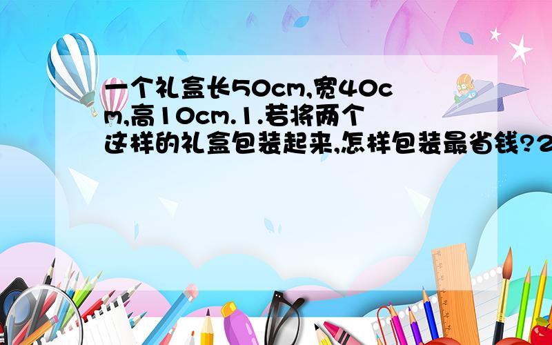 一个礼盒长50cm,宽40cm,高10cm.1.若将两个这样的礼盒包装起来,怎样包装最省钱?2.至少需要多大面积的包装纸?