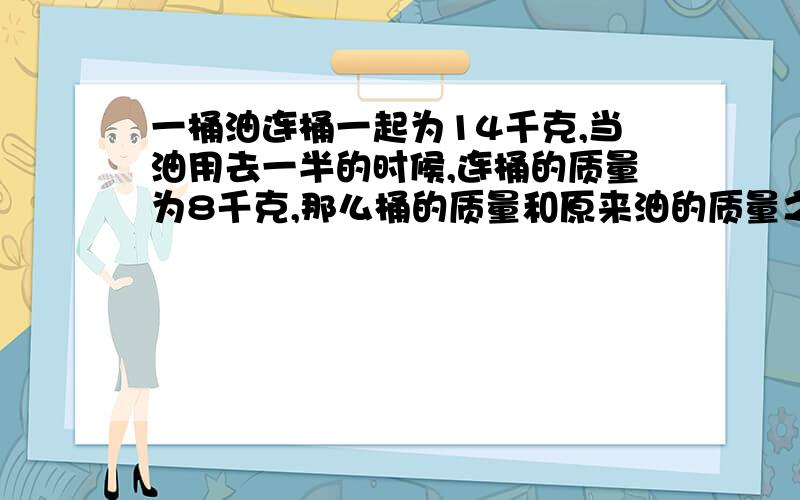 一桶油连桶一起为14千克,当油用去一半的时候,连桶的质量为8千克,那么桶的质量和原来油的质量之比是多少?