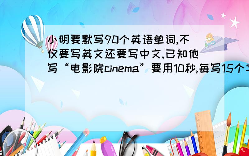 小明要默写90个英语单词,不仅要写英文还要写中文.已知他写“电影院cinema”要用10秒,每写15个字要停顿3秒.小明默完全部单词大约要多少时间?