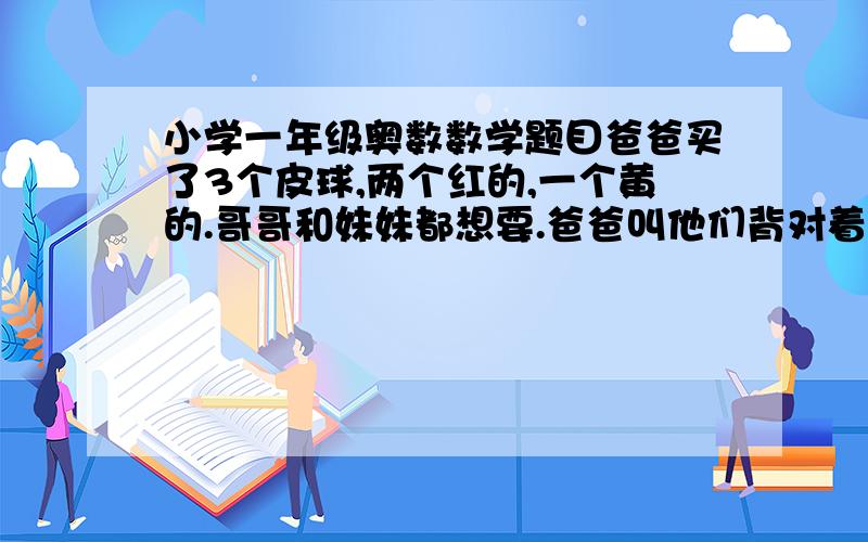 小学一年级奥数数学题目爸爸买了3个皮球,两个红的,一个黄的.哥哥和妹妹都想要.爸爸叫他们背对着背坐着,爸爸给哥哥塞了个红的,给妹妹塞了个黄的,把剩下的一个球藏在自己背后.爸爸让他