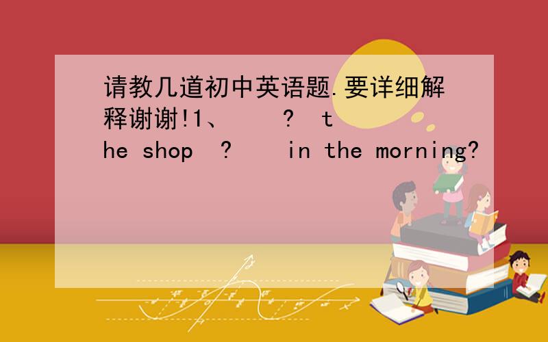 请教几道初中英语题.要详细解释谢谢!1、    ?  the shop  ?    in the morning?       A.Is ,close  B.Does , opened C.Does ,closed  D.Is ,open 2、  ?   begin at 8:00.       A.The class  B. A class  C.Class  D. Classes