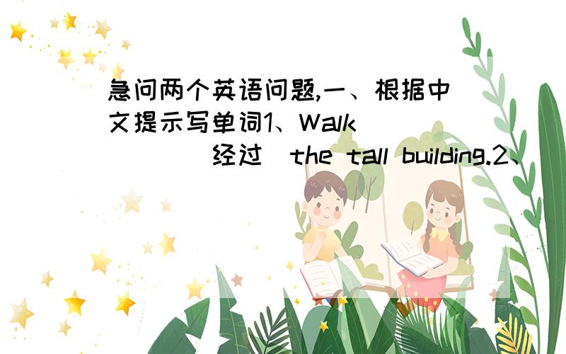 急问两个英语问题,一、根据中文提示写单词1、Walk ____（经过）the tall building.2、____(穿过）the bridge carefully.