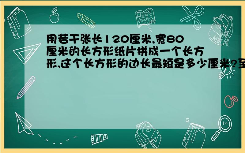 用若干张长120厘米,宽80厘米的长方形纸片拼成一个长方形,这个长方形的边长最短是多少厘米?至少需要几张这样的长方形纸片?五年级一班有45人,五年级二班有40人,现在要把每个班分成人数相