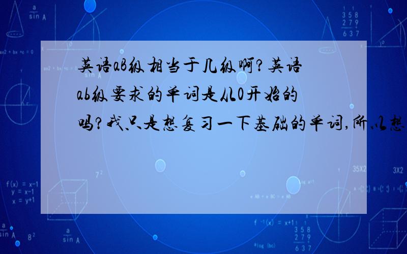 英语aB级相当于几级啊?英语ab级要求的单词是从0开始的吗?我只是想复习一下基础的单词,所以想看背一下ab级.