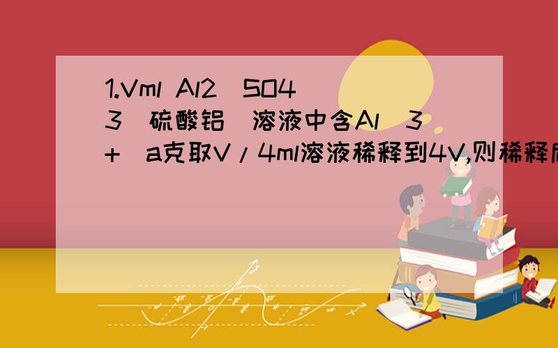 1.Vml Al2(SO4)3(硫酸铝）溶液中含Al(3+)a克取V/4ml溶液稀释到4V,则稀释后溶液中SO4(2-)的物质的量浓度是______.a/18V mol/L2.标准状况下,用1L水吸收560L氨气形成浓氨水,该氨水的密度为0.89g/m3.求该溶液的