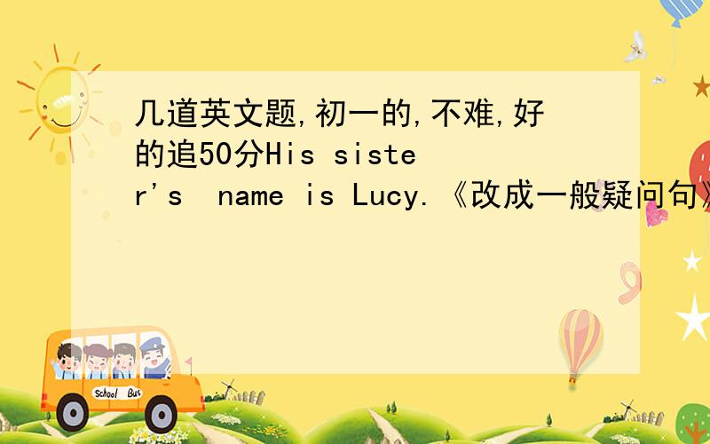 几道英文题,初一的,不难,好的追50分His sister's  name is Lucy.《改成一般疑问句》                      ( His dresser )is next tohis bed《对括号里的提问》               My  name  is Gina《写近义词》