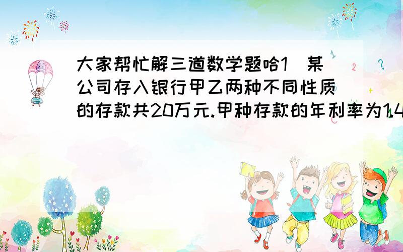 大家帮忙解三道数学题哈1`某公司存入银行甲乙两种不同性质的存款共20万元.甲种存款的年利率为1.4%,乙种存款的年利率为3.7%,该公司一年公的利息6250元.求甲乙两种存款各是多少万元?2.据《