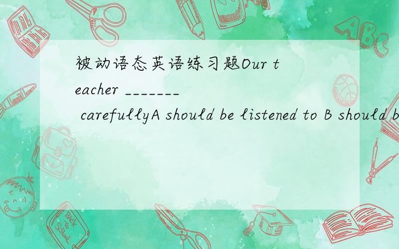 被动语态英语练习题Our teacher _______ carefullyA should be listened to B should be listen C be listened D is listened理由：