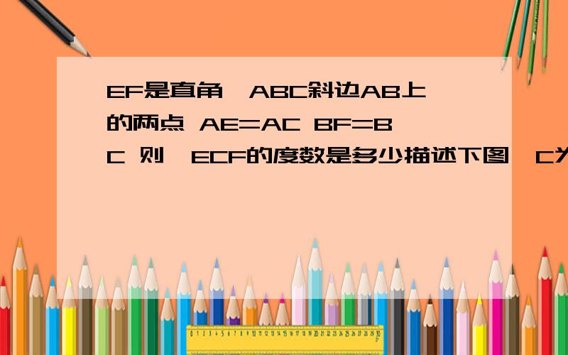 EF是直角△ABC斜边AB上的两点 AE=AC BF=BC 则∠ECF的度数是多少描述下图∠C为直角 AB为斜边 ∠B在左下角 ∠C在右下角 ∠A右上角