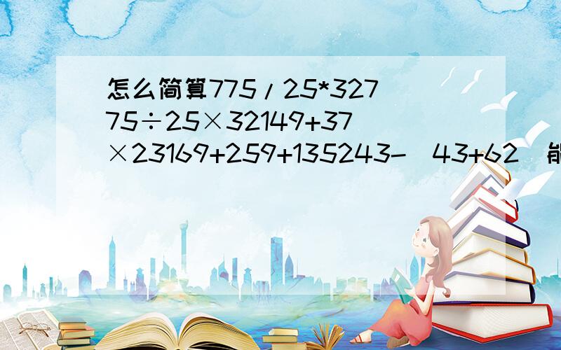 怎么简算775/25*32775÷25×32149+37×23169+259+135243-（43+62）能简算的简算775÷25×32149+37×23169+259+135243-（43+62）能简算的简算