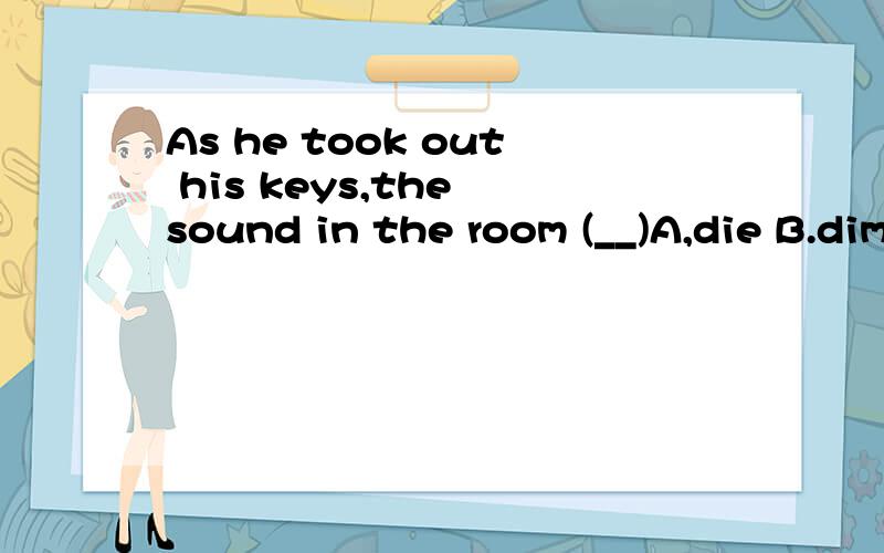 As he took out his keys,the sound in the room (__)A,die B.diminished可是我始终觉得怪怪的!不好意思~我错了！题目上是应该为died的！