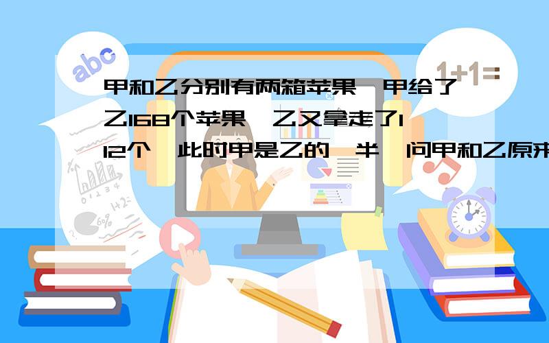 甲和乙分别有两箱苹果,甲给了乙168个苹果,乙又拿走了112个,此时甲是乙的一半,问甲和乙原来分别都是多少?