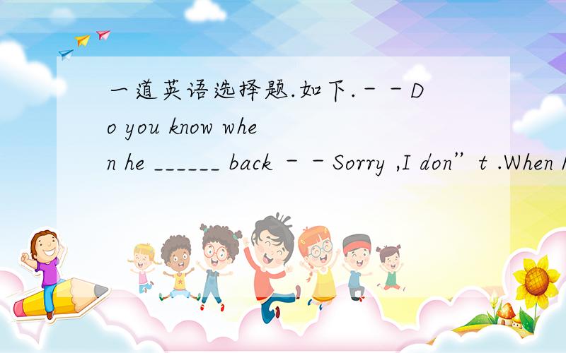 一道英语选择题.如下.－－Do you know when he ______ back －－Sorry ,I don”t .When he _______back ,I”ll tell you .A.comes ; comes B.comes ; will comeC.will come ; comes D.will come ; will come我选的是A,我知道下面一句用到