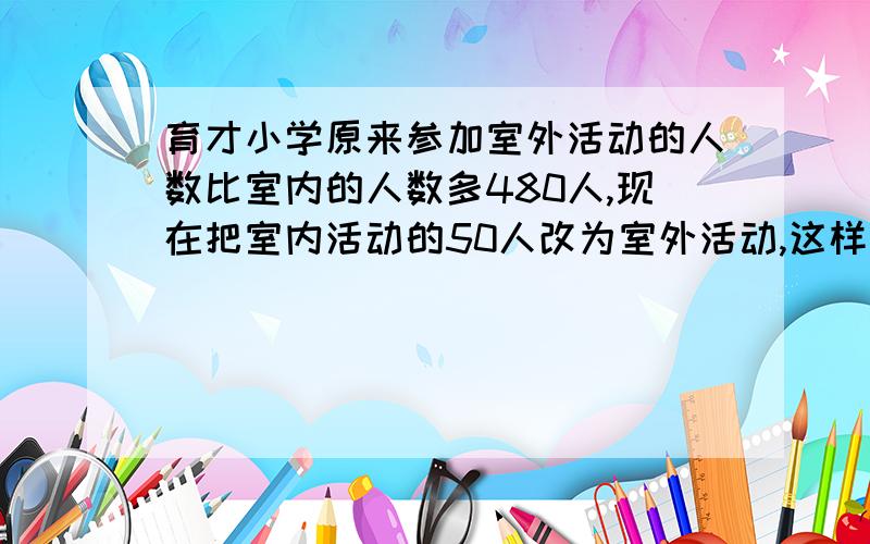 育才小学原来参加室外活动的人数比室内的人数多480人,现在把室内活动的50人改为室外活动,这样室外活动的人数正好是室内人数的5倍,问参加室内、室外活动的共有多少人?不能列方程