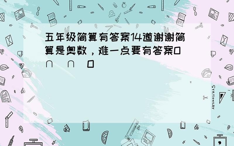 五年级简算有答案14道谢谢简算是奥数，难一点要有答案O(∩_∩)O