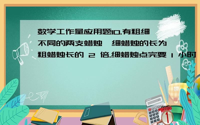 数学工作量应用题10.有粗细不同的两支蜡烛,细蜡烛的长为粗蜡烛长的 2 倍.细蜡烛点完要 1 小时,粗蜡烛点完要 2小时.有一次停电,将两支未使用过的蜡烛同时点燃,来电时发现两支蜡烛所剩的