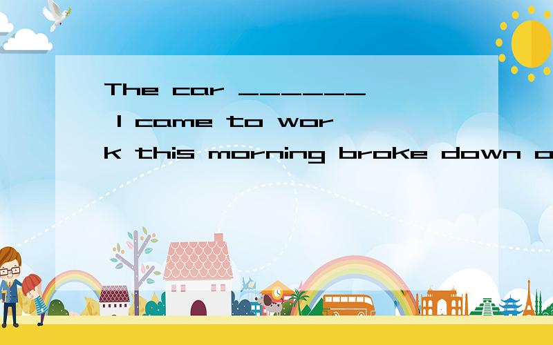 The car ______ I came to work this morning broke down on the way.That’s why I was lateA.on which B.by which C.by that D.in which