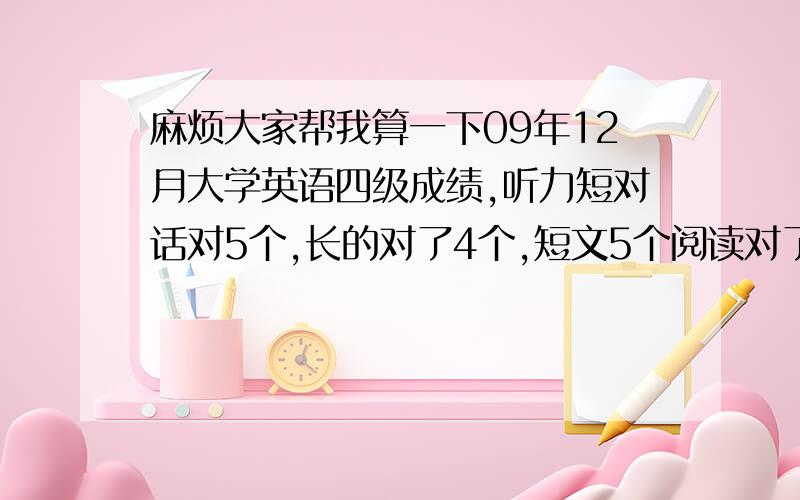 麻烦大家帮我算一下09年12月大学英语四级成绩,听力短对话对5个,长的对了4个,短文5个阅读对了6个,选词4个,完形14个 ,快速阅读就两个翻译就随便写了写这次能过吗?有425了吗,阅读是对了7个，