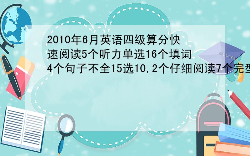 2010年6月英语四级算分快速阅读5个听力单选16个填词4个句子不全15选10,2个仔细阅读7个完型9个翻译2个作文一般