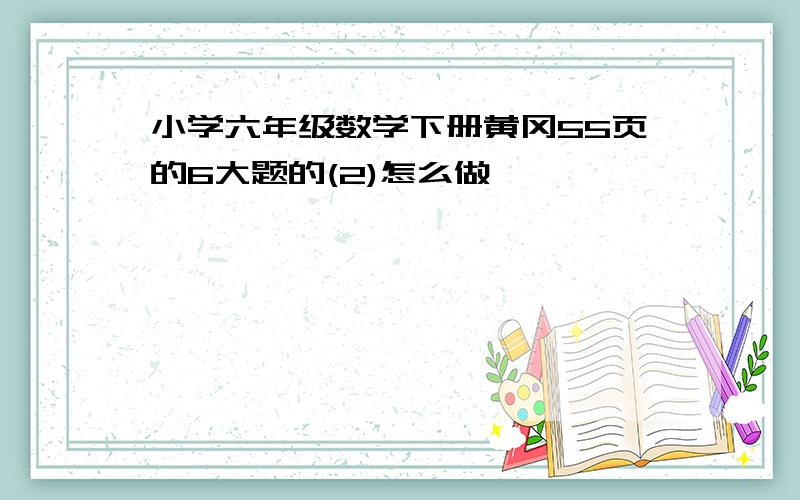 小学六年级数学下册黄冈55页的6大题的(2)怎么做