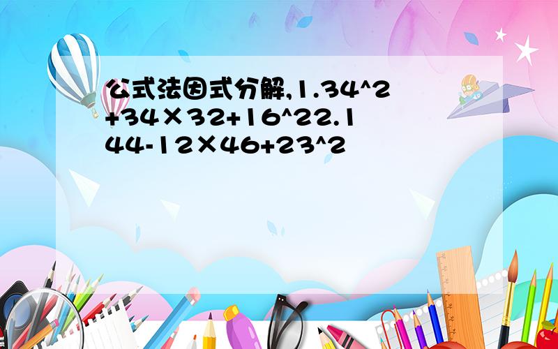 公式法因式分解,1.34^2+34×32+16^22.144-12×46+23^2