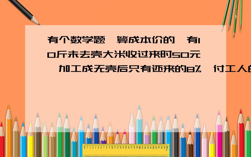 有个数学题,算成本价的,有10斤未去壳大米收过来时50元,加工成无壳后只有还来的8%,付工人的工钱是2元/斤（去壳后的）,帮我算算这样的话那去壳后的大米值多少钱一斤/?