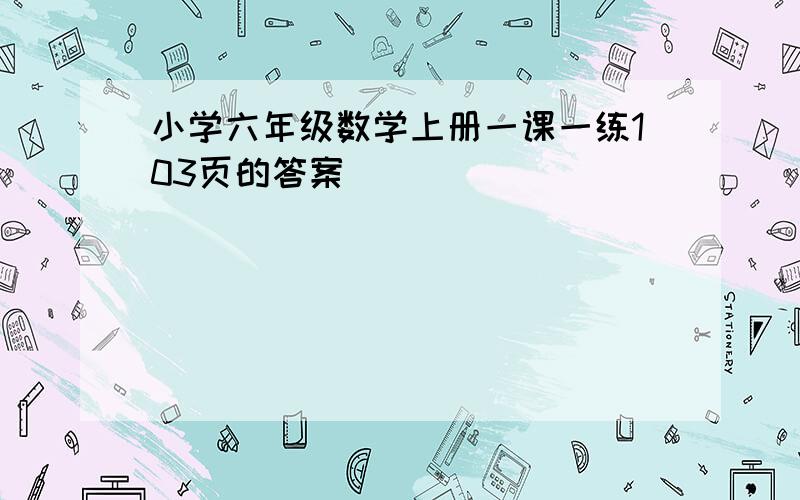 小学六年级数学上册一课一练103页的答案