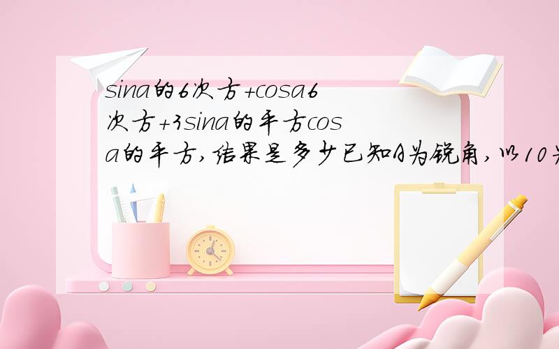 sina的6次方＋cosa6次方＋3sina的平方cosa的平方,结果是多少已知A为锐角,以10为底1＋cosA的对数＝m,以10为底1比上1－cosA的对数＝n,则以10为底sinA为对数的值为多少