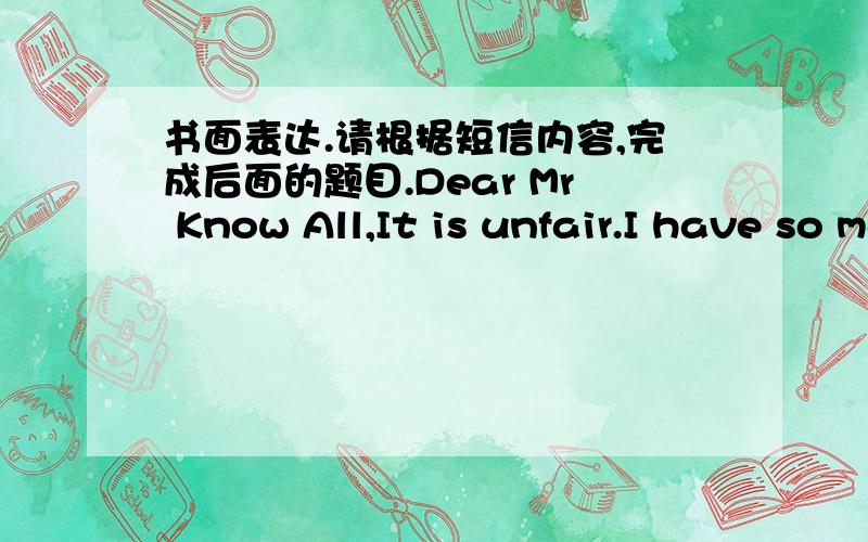 书面表达.请根据短信内容,完成后面的题目.Dear Mr Know All,It is unfair.I have so many rules in my house.I haveto get up at six-ten every morning.I can't hang out with my friends on school nights .I can't watch TV from Monday to Friday