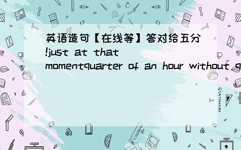 英语造句【在线等】答对给五分!just at that momentquarter of an hour without question