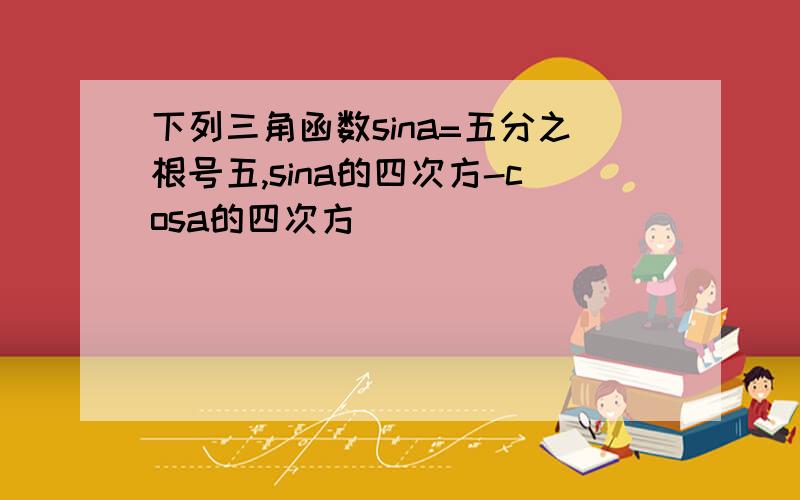 下列三角函数sina=五分之根号五,sina的四次方-cosa的四次方