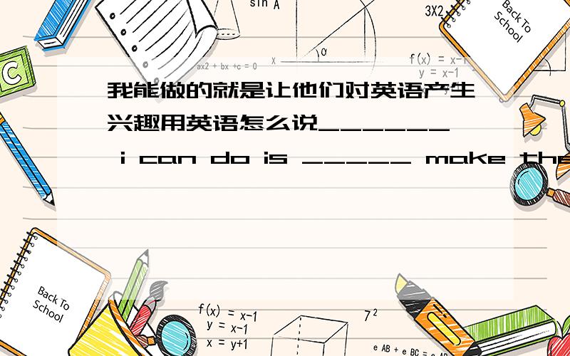 我能做的就是让他们对英语产生兴趣用英语怎么说______ i can do is _____ make them ____ ____ English