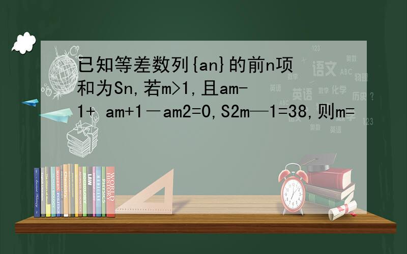 已知等差数列{an}的前n项和为Sn,若m>1,且am-1+ am+1－am2=0,S2m—1=38,则m=